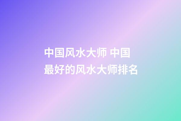 中国风水大师 中国最好的风水大师排名